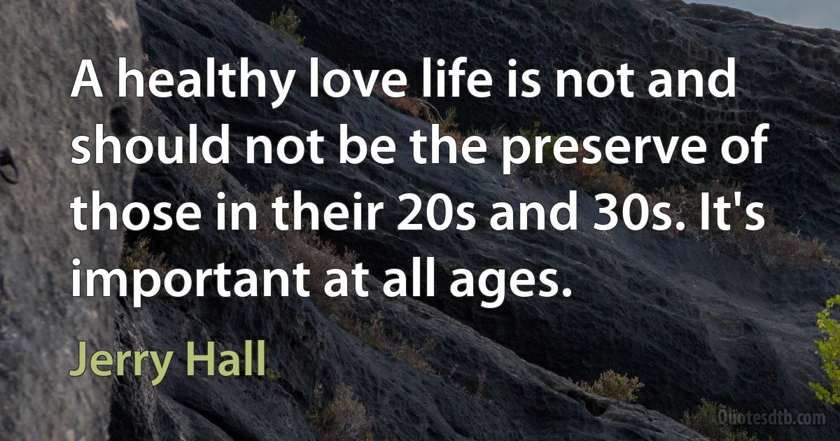 A healthy love life is not and should not be the preserve of those in their 20s and 30s. It's important at all ages. (Jerry Hall)