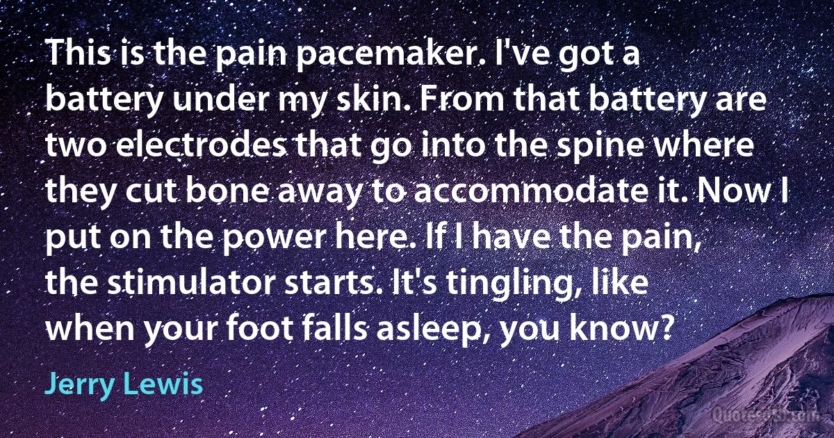 This is the pain pacemaker. I've got a battery under my skin. From that battery are two electrodes that go into the spine where they cut bone away to accommodate it. Now I put on the power here. If I have the pain, the stimulator starts. It's tingling, like when your foot falls asleep, you know? (Jerry Lewis)