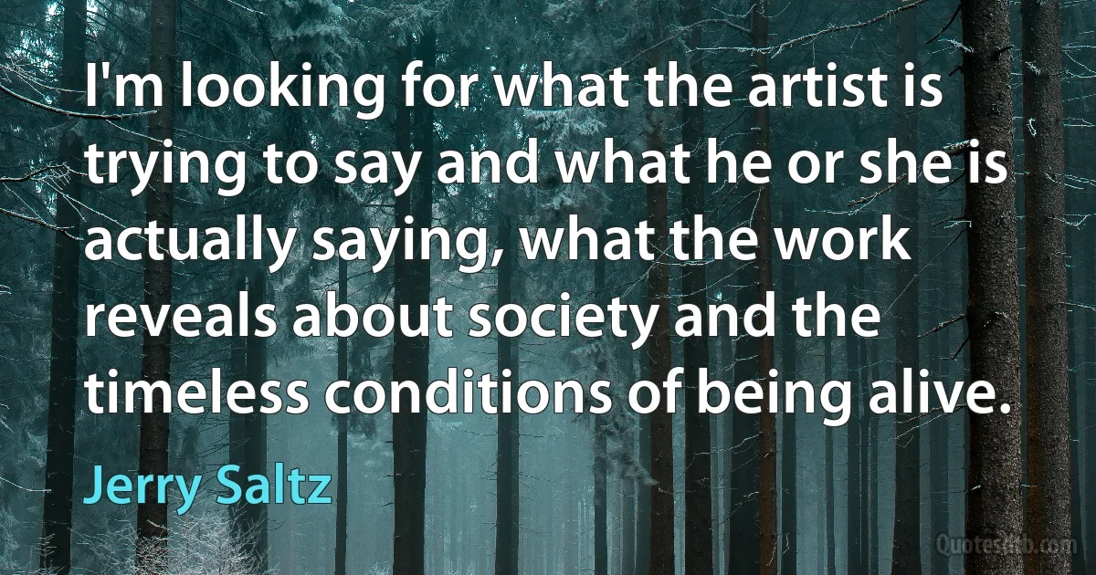 I'm looking for what the artist is trying to say and what he or she is actually saying, what the work reveals about society and the timeless conditions of being alive. (Jerry Saltz)