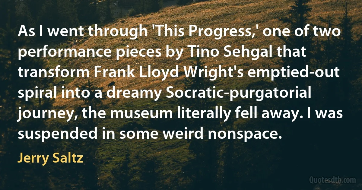 As I went through 'This Progress,' one of two performance pieces by Tino Sehgal that transform Frank Lloyd Wright's emptied-out spiral into a dreamy Socratic-purgatorial journey, the museum literally fell away. I was suspended in some weird nonspace. (Jerry Saltz)