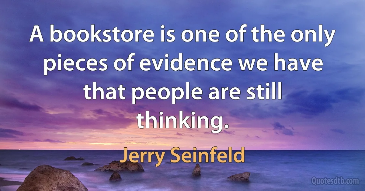 A bookstore is one of the only pieces of evidence we have that people are still thinking. (Jerry Seinfeld)