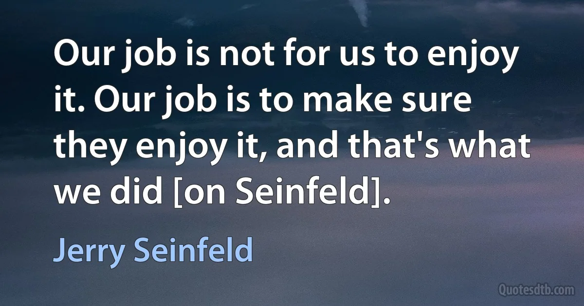 Our job is not for us to enjoy it. Our job is to make sure they enjoy it, and that's what we did [on Seinfeld]. (Jerry Seinfeld)