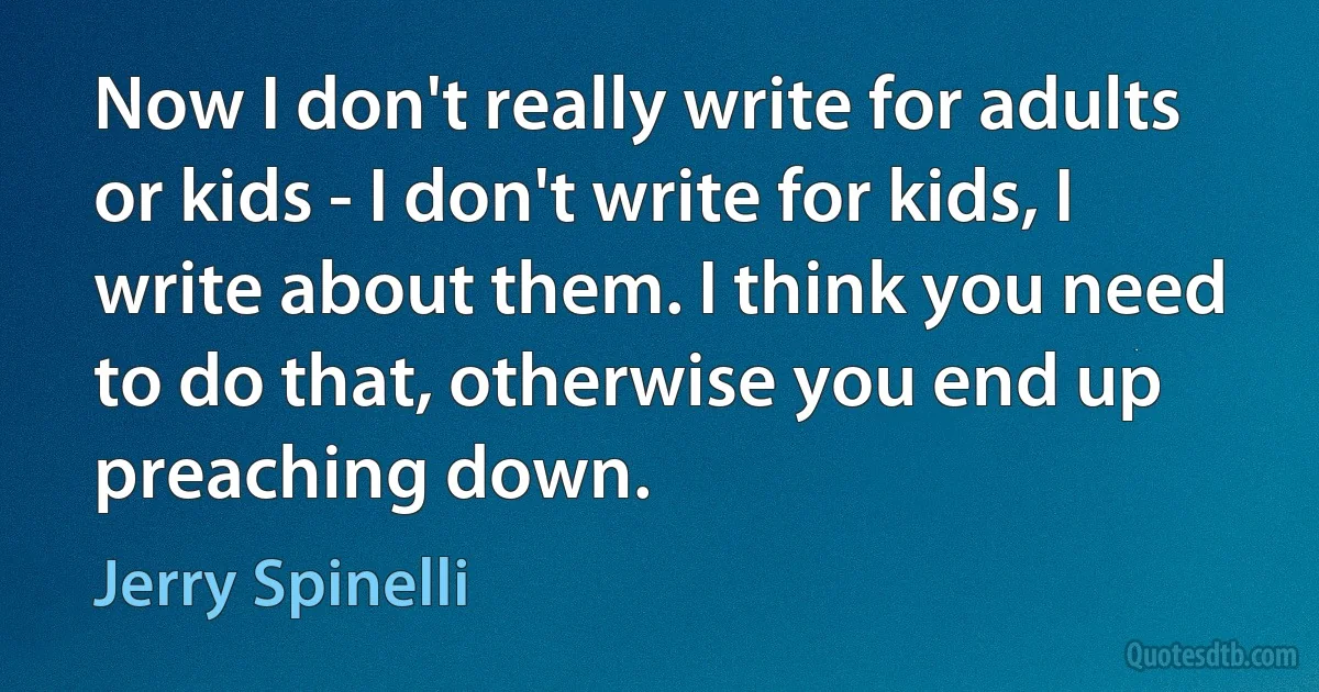 Now I don't really write for adults or kids - I don't write for kids, I write about them. I think you need to do that, otherwise you end up preaching down. (Jerry Spinelli)