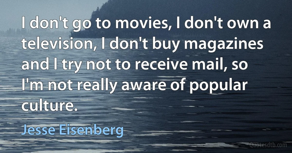 I don't go to movies, I don't own a television, I don't buy magazines and I try not to receive mail, so I'm not really aware of popular culture. (Jesse Eisenberg)