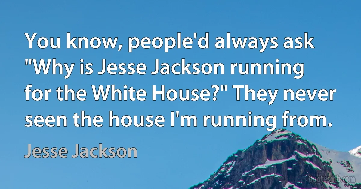 You know, people'd always ask "Why is Jesse Jackson running for the White House?" They never seen the house I'm running from. (Jesse Jackson)