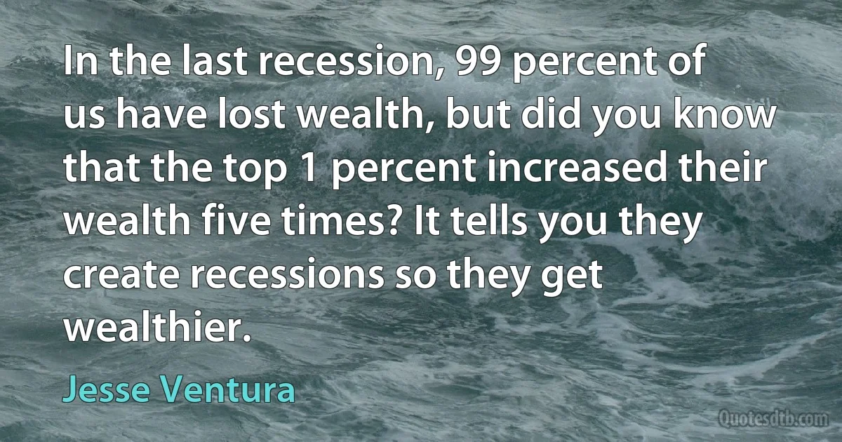 In the last recession, 99 percent of us have lost wealth, but did you know that the top 1 percent increased their wealth five times? It tells you they create recessions so they get wealthier. (Jesse Ventura)