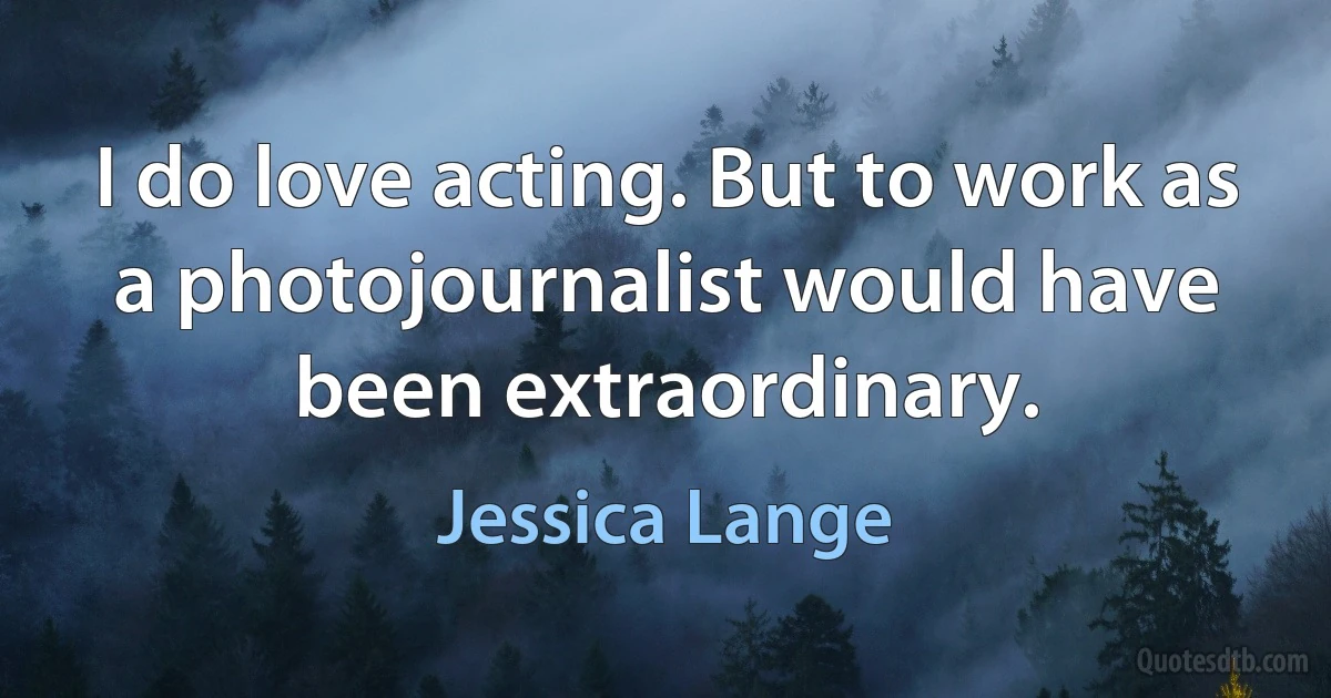 I do love acting. But to work as a photojournalist would have been extraordinary. (Jessica Lange)