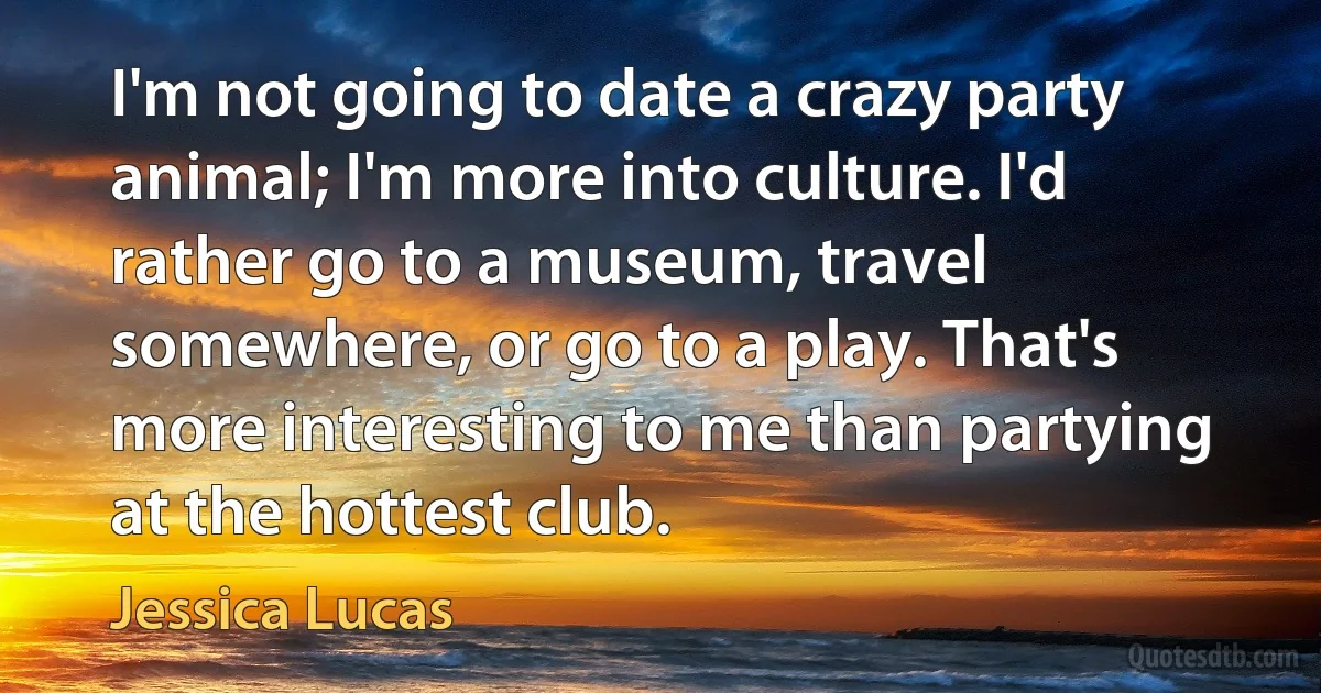 I'm not going to date a crazy party animal; I'm more into culture. I'd rather go to a museum, travel somewhere, or go to a play. That's more interesting to me than partying at the hottest club. (Jessica Lucas)