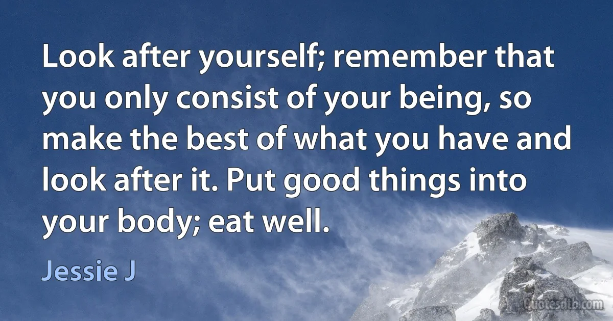 Look after yourself; remember that you only consist of your being, so make the best of what you have and look after it. Put good things into your body; eat well. (Jessie J)