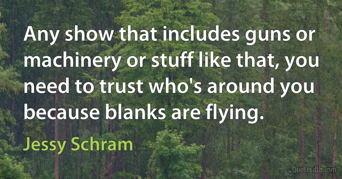 Any show that includes guns or machinery or stuff like that, you need to trust who's around you because blanks are flying. (Jessy Schram)