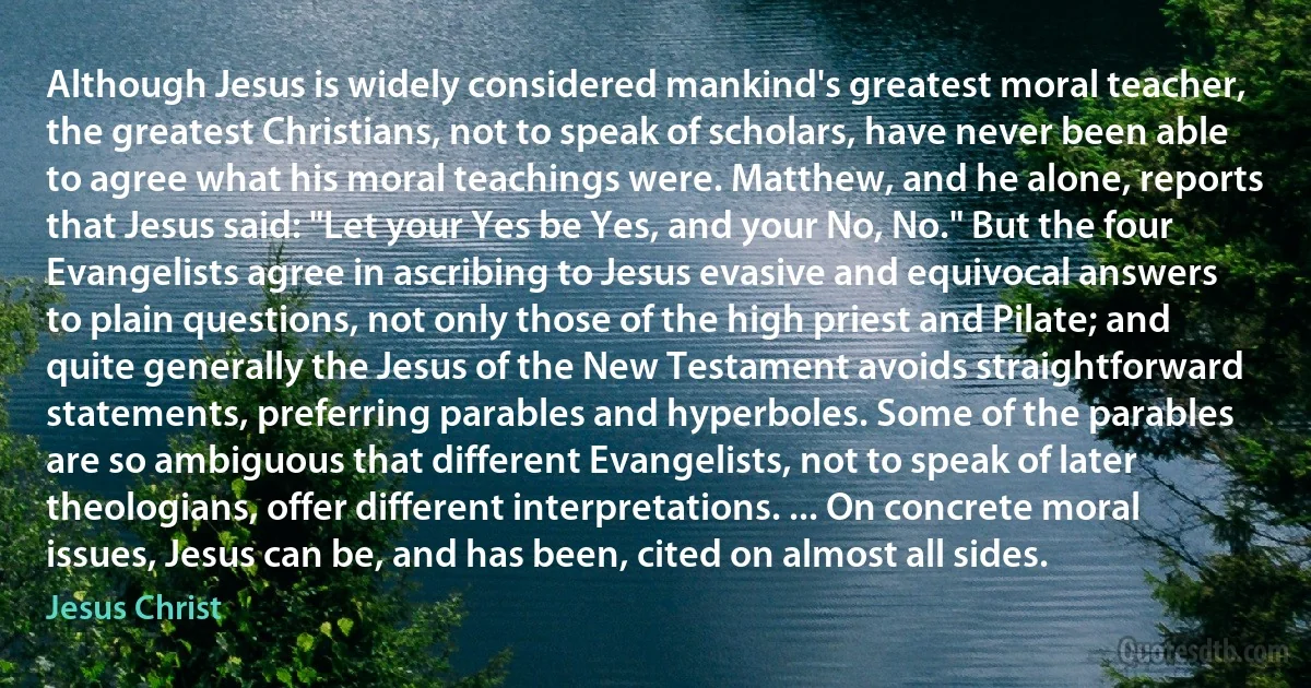 Although Jesus is widely considered mankind's greatest moral teacher, the greatest Christians, not to speak of scholars, have never been able to agree what his moral teachings were. Matthew, and he alone, reports that Jesus said: "Let your Yes be Yes, and your No, No." But the four Evangelists agree in ascribing to Jesus evasive and equivocal answers to plain questions, not only those of the high priest and Pilate; and quite generally the Jesus of the New Testament avoids straightforward statements, preferring parables and hyperboles. Some of the parables are so ambiguous that different Evangelists, not to speak of later theologians, offer different interpretations. ... On concrete moral issues, Jesus can be, and has been, cited on almost all sides. (Jesus Christ)