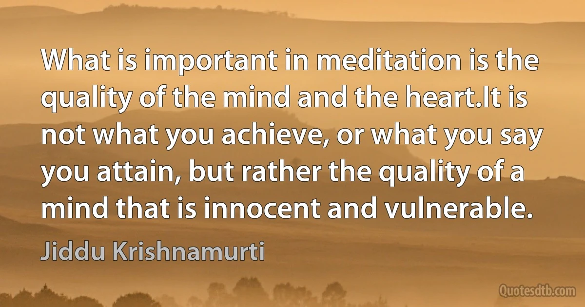 What is important in meditation is the quality of the mind and the heart.It is not what you achieve, or what you say you attain, but rather the quality of a mind that is innocent and vulnerable. (Jiddu Krishnamurti)