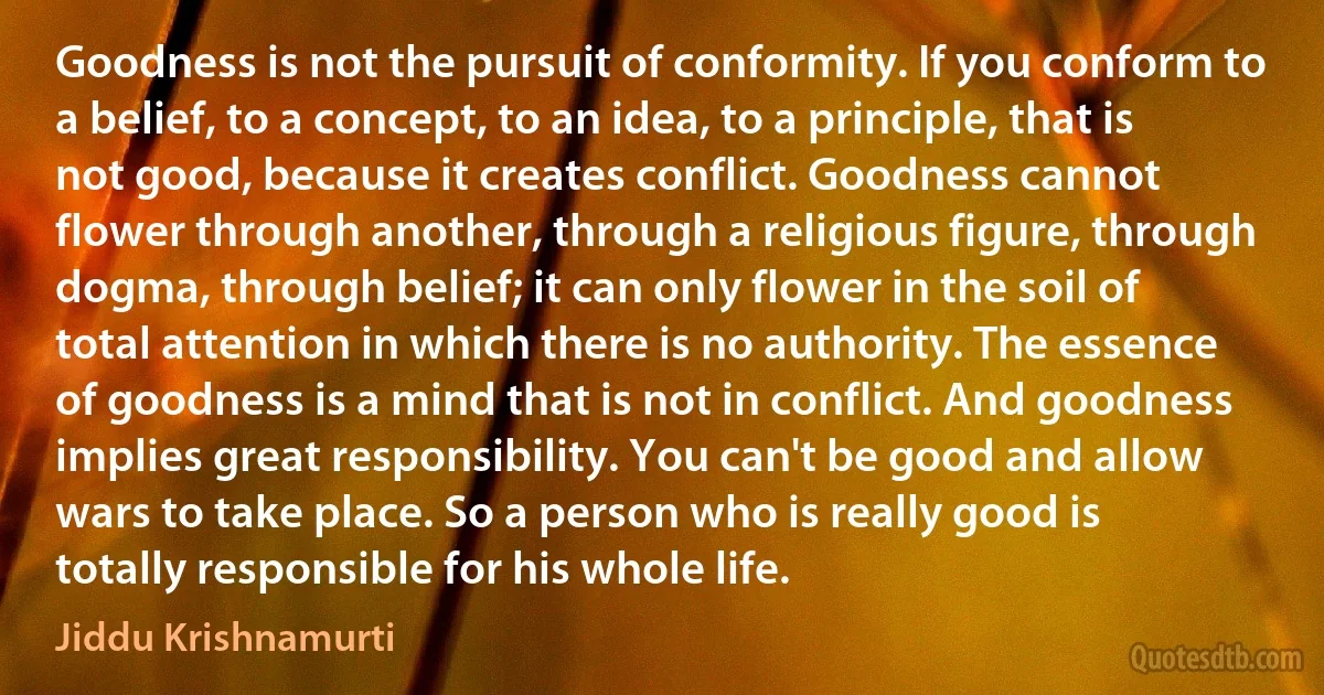 Goodness is not the pursuit of conformity. If you conform to a belief, to a concept, to an idea, to a principle, that is not good, because it creates conflict. Goodness cannot flower through another, through a religious figure, through dogma, through belief; it can only flower in the soil of total attention in which there is no authority. The essence of goodness is a mind that is not in conflict. And goodness implies great responsibility. You can't be good and allow wars to take place. So a person who is really good is totally responsible for his whole life. (Jiddu Krishnamurti)