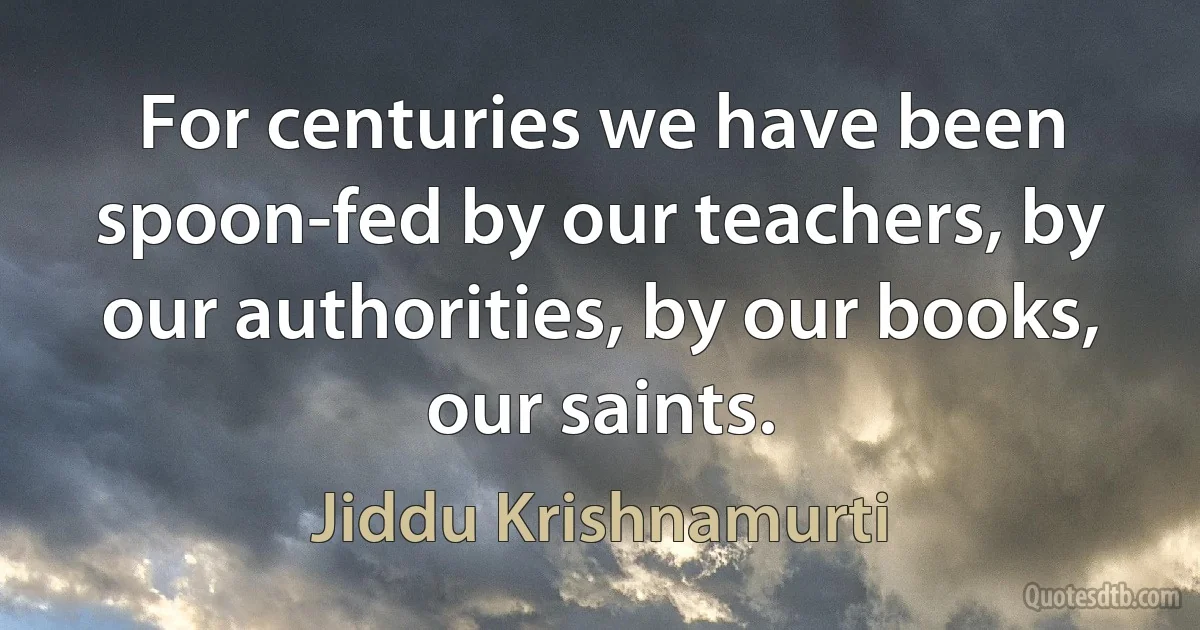 For centuries we have been spoon-fed by our teachers, by our authorities, by our books, our saints. (Jiddu Krishnamurti)