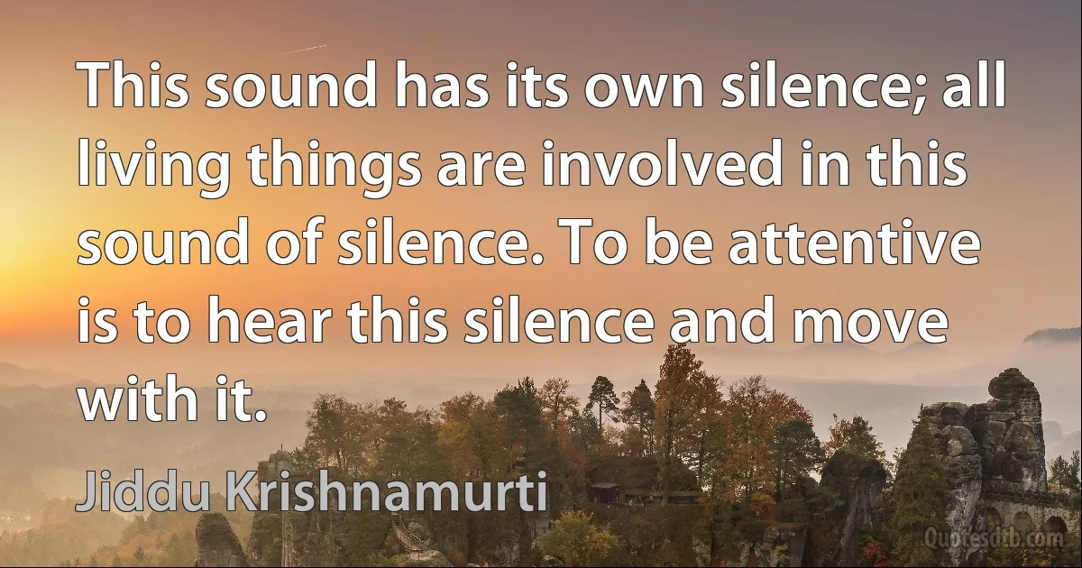 This sound has its own silence; all living things are involved in this sound of silence. To be attentive is to hear this silence and move with it. (Jiddu Krishnamurti)