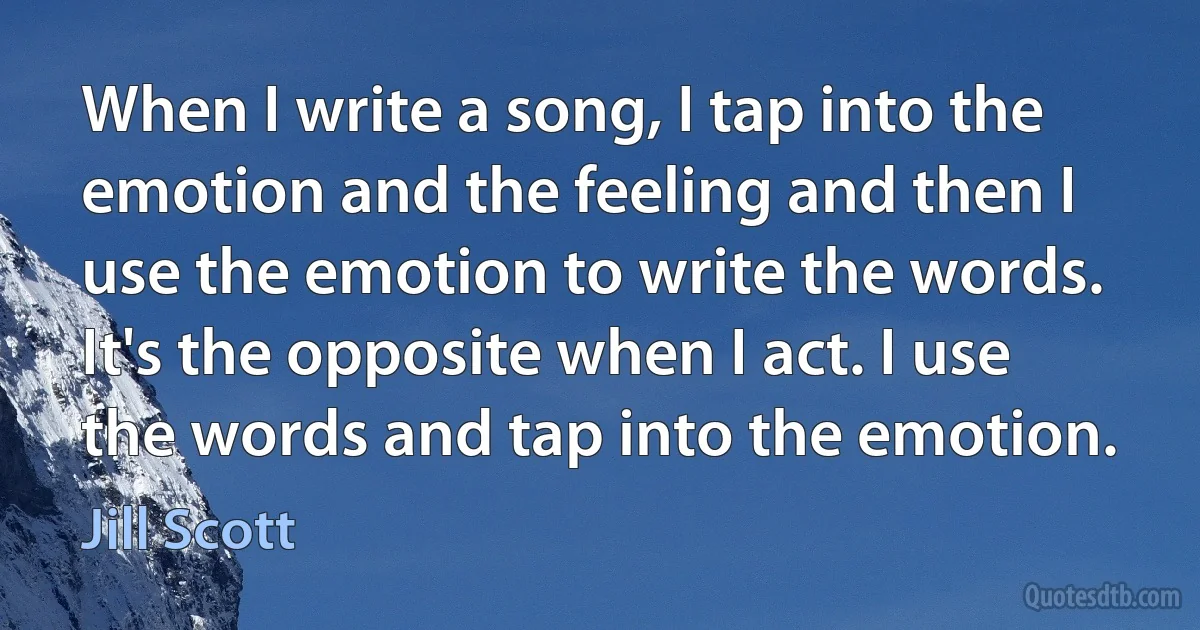 When I write a song, I tap into the emotion and the feeling and then I use the emotion to write the words. It's the opposite when I act. I use the words and tap into the emotion. (Jill Scott)