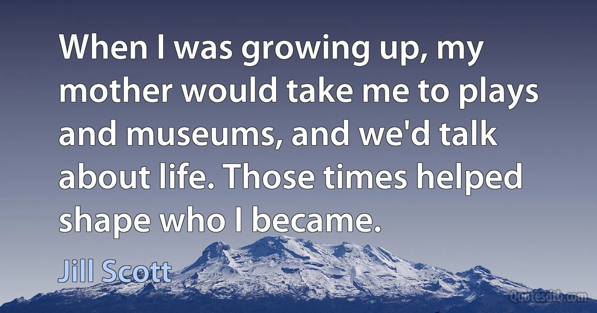 When I was growing up, my mother would take me to plays and museums, and we'd talk about life. Those times helped shape who I became. (Jill Scott)