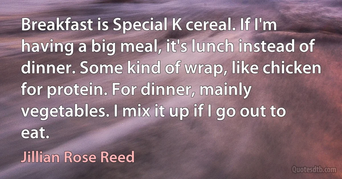 Breakfast is Special K cereal. If I'm having a big meal, it's lunch instead of dinner. Some kind of wrap, like chicken for protein. For dinner, mainly vegetables. I mix it up if I go out to eat. (Jillian Rose Reed)