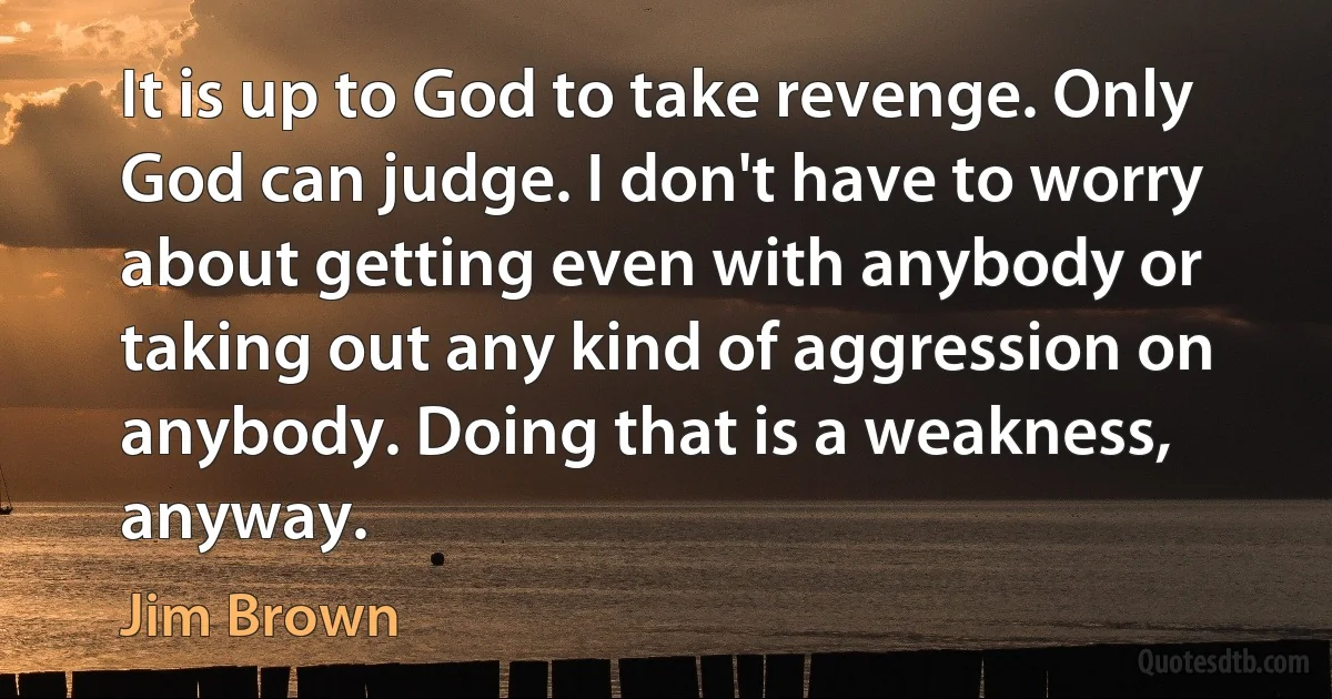 It is up to God to take revenge. Only God can judge. I don't have to worry about getting even with anybody or taking out any kind of aggression on anybody. Doing that is a weakness, anyway. (Jim Brown)