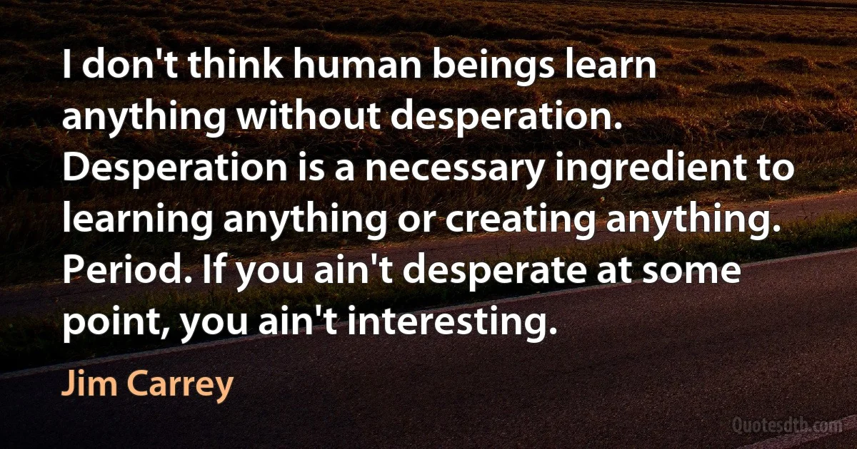 I don't think human beings learn anything without desperation. Desperation is a necessary ingredient to learning anything or creating anything. Period. If you ain't desperate at some point, you ain't interesting. (Jim Carrey)