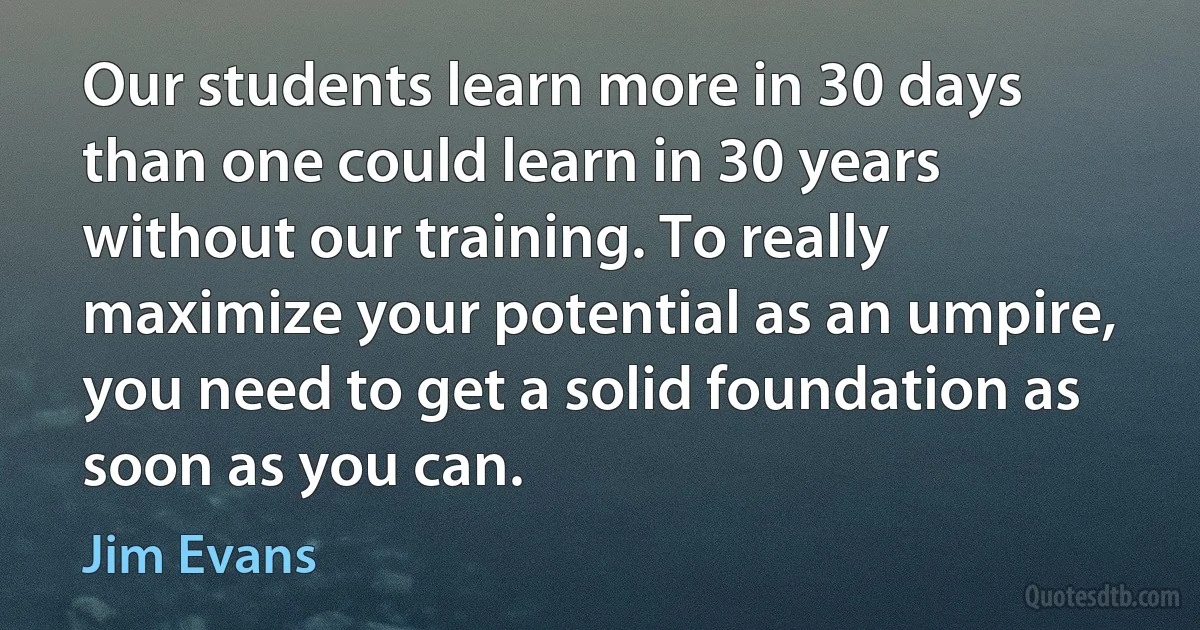 Our students learn more in 30 days than one could learn in 30 years without our training. To really maximize your potential as an umpire, you need to get a solid foundation as soon as you can. (Jim Evans)