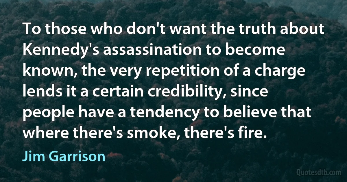 To those who don't want the truth about Kennedy's assassination to become known, the very repetition of a charge lends it a certain credibility, since people have a tendency to believe that where there's smoke, there's fire. (Jim Garrison)