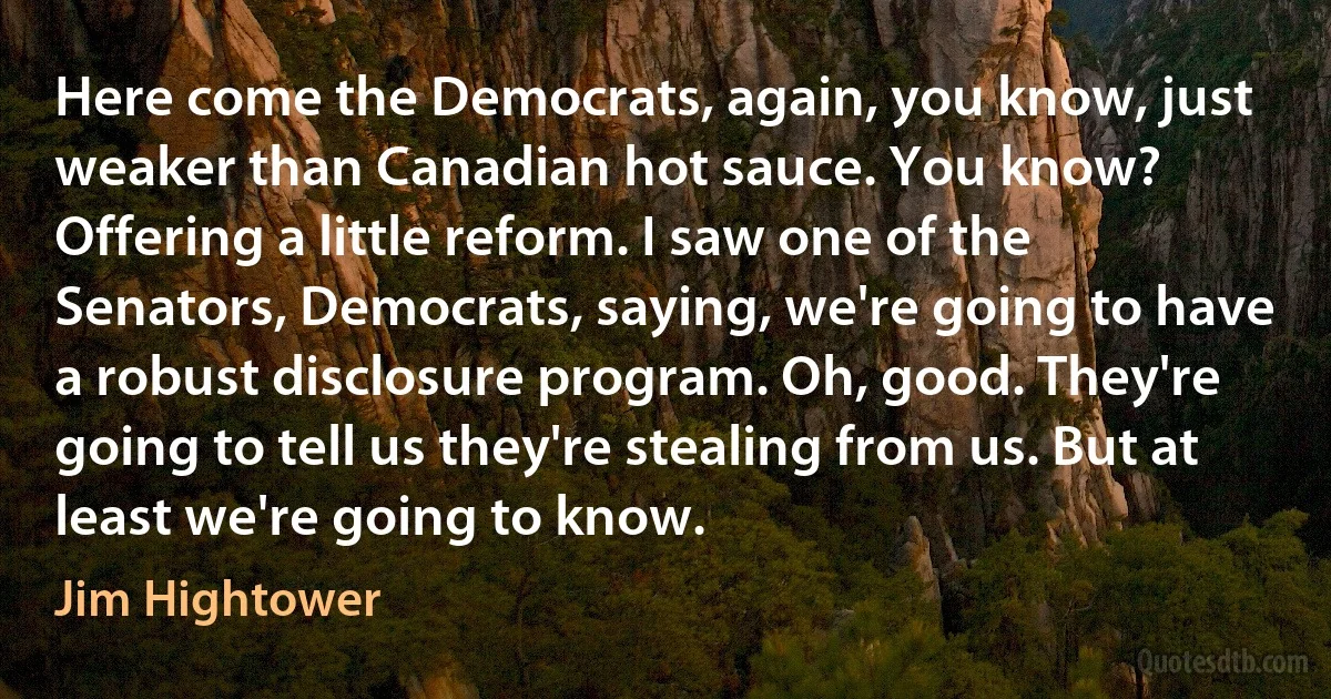 Here come the Democrats, again, you know, just weaker than Canadian hot sauce. You know? Offering a little reform. I saw one of the Senators, Democrats, saying, we're going to have a robust disclosure program. Oh, good. They're going to tell us they're stealing from us. But at least we're going to know. (Jim Hightower)