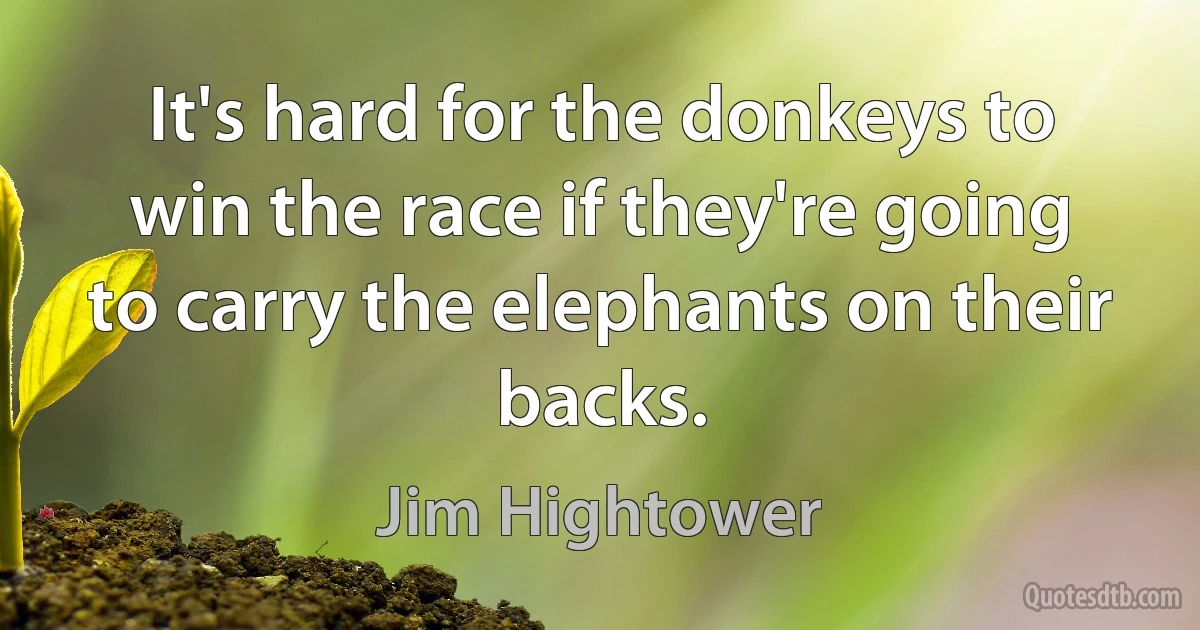 It's hard for the donkeys to win the race if they're going to carry the elephants on their backs. (Jim Hightower)