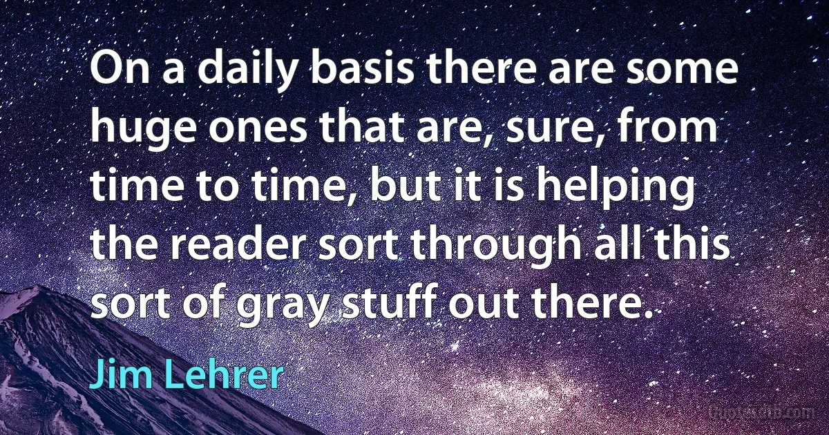 On a daily basis there are some huge ones that are, sure, from time to time, but it is helping the reader sort through all this sort of gray stuff out there. (Jim Lehrer)