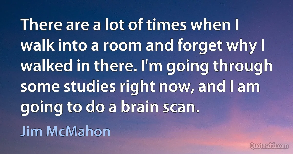 There are a lot of times when I walk into a room and forget why I walked in there. I'm going through some studies right now, and I am going to do a brain scan. (Jim McMahon)