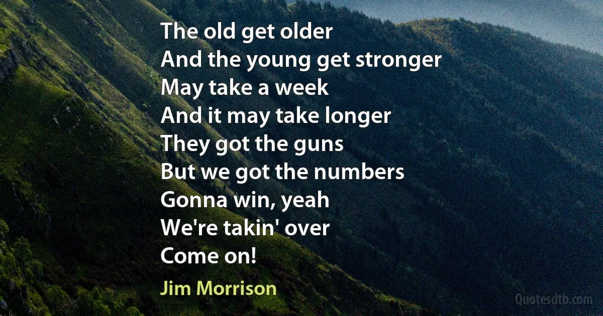 The old get older
And the young get stronger
May take a week
And it may take longer
They got the guns
But we got the numbers
Gonna win, yeah
We're takin' over
Come on! (Jim Morrison)