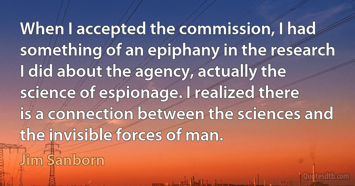 When I accepted the commission, I had something of an epiphany in the research I did about the agency, actually the science of espionage. I realized there is a connection between the sciences and the invisible forces of man. (Jim Sanborn)