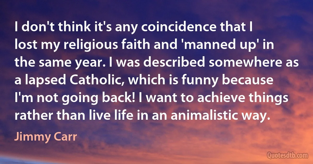 I don't think it's any coincidence that I lost my religious faith and 'manned up' in the same year. I was described somewhere as a lapsed Catholic, which is funny because I'm not going back! I want to achieve things rather than live life in an animalistic way. (Jimmy Carr)