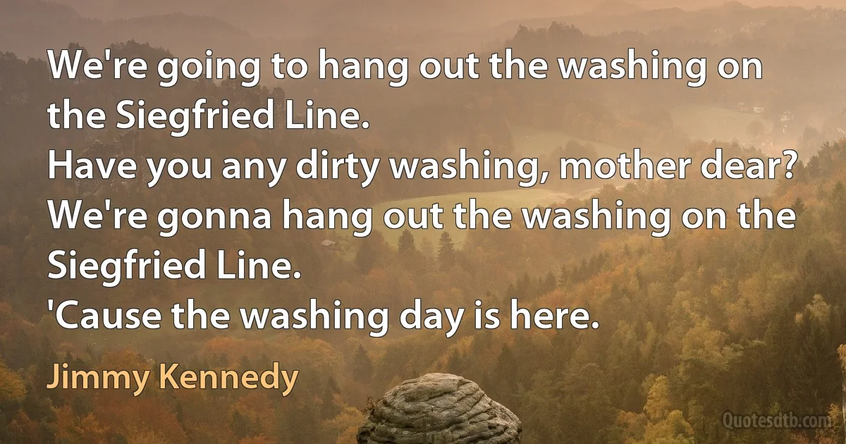 We're going to hang out the washing on the Siegfried Line.
Have you any dirty washing, mother dear?
We're gonna hang out the washing on the Siegfried Line.
'Cause the washing day is here. (Jimmy Kennedy)