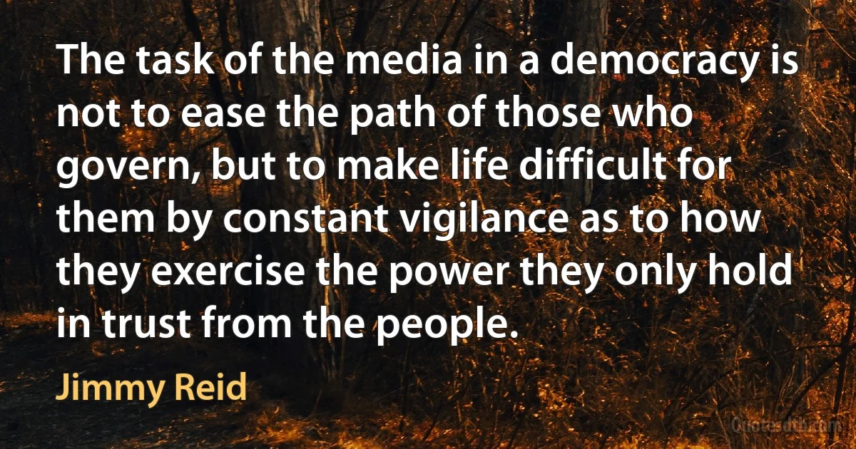 The task of the media in a democracy is not to ease the path of those who govern, but to make life difficult for them by constant vigilance as to how they exercise the power they only hold in trust from the people. (Jimmy Reid)