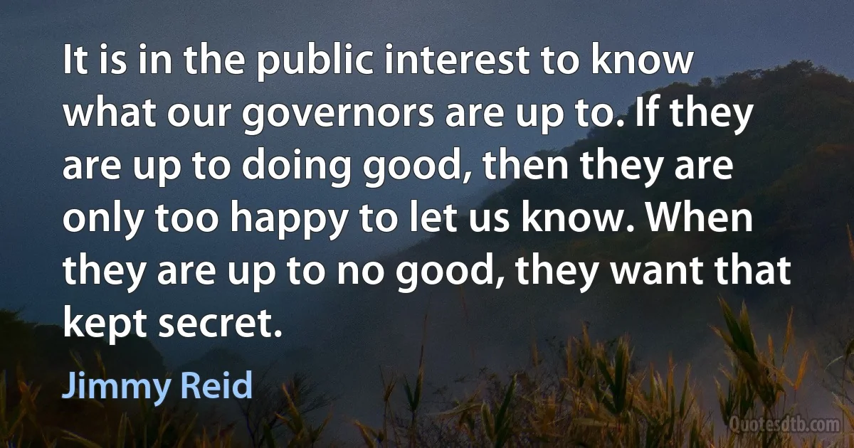 It is in the public interest to know what our governors are up to. If they are up to doing good, then they are only too happy to let us know. When they are up to no good, they want that kept secret. (Jimmy Reid)