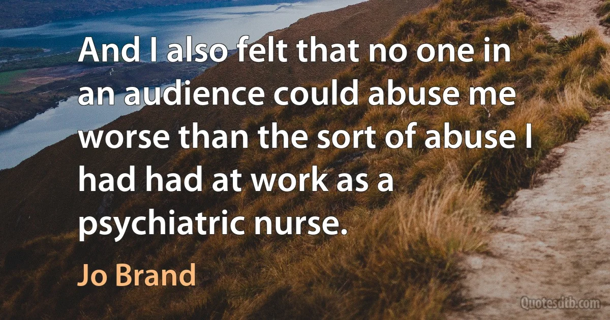 And I also felt that no one in an audience could abuse me worse than the sort of abuse I had had at work as a psychiatric nurse. (Jo Brand)