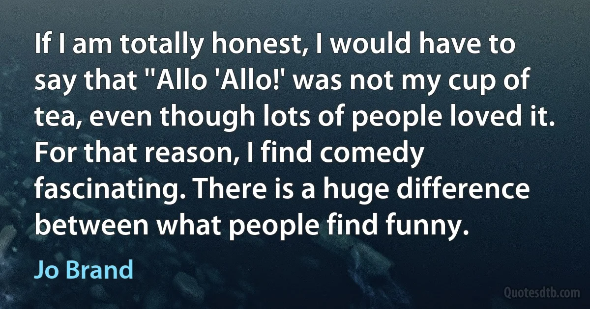 If I am totally honest, I would have to say that ''Allo 'Allo!' was not my cup of tea, even though lots of people loved it. For that reason, I find comedy fascinating. There is a huge difference between what people find funny. (Jo Brand)