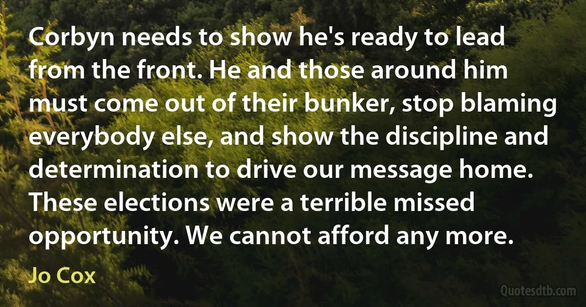 Corbyn needs to show he's ready to lead from the front. He and those around him must come out of their bunker, stop blaming everybody else, and show the discipline and determination to drive our message home. These elections were a terrible missed opportunity. We cannot afford any more. (Jo Cox)