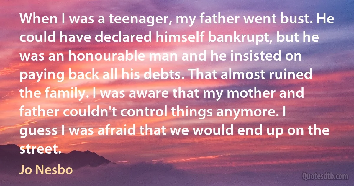 When I was a teenager, my father went bust. He could have declared himself bankrupt, but he was an honourable man and he insisted on paying back all his debts. That almost ruined the family. I was aware that my mother and father couldn't control things anymore. I guess I was afraid that we would end up on the street. (Jo Nesbo)