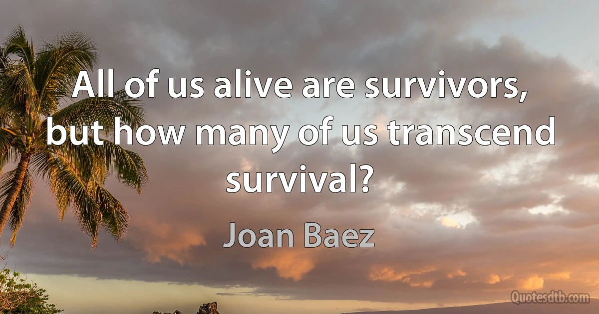 All of us alive are survivors, but how many of us transcend survival? (Joan Baez)