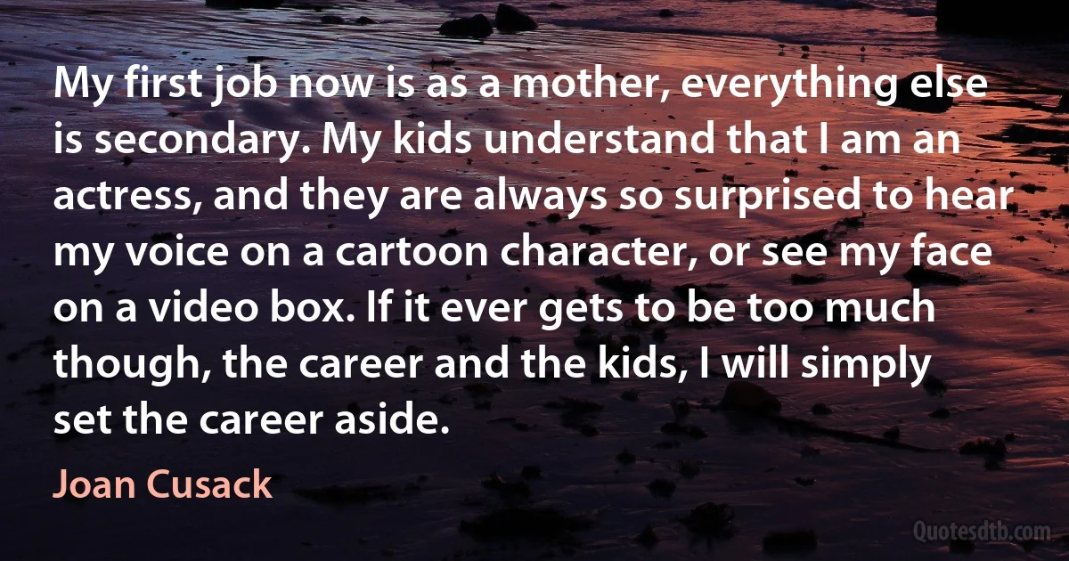 My first job now is as a mother, everything else is secondary. My kids understand that I am an actress, and they are always so surprised to hear my voice on a cartoon character, or see my face on a video box. If it ever gets to be too much though, the career and the kids, I will simply set the career aside. (Joan Cusack)