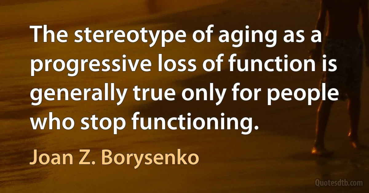 The stereotype of aging as a progressive loss of function is generally true only for people who stop functioning. (Joan Z. Borysenko)