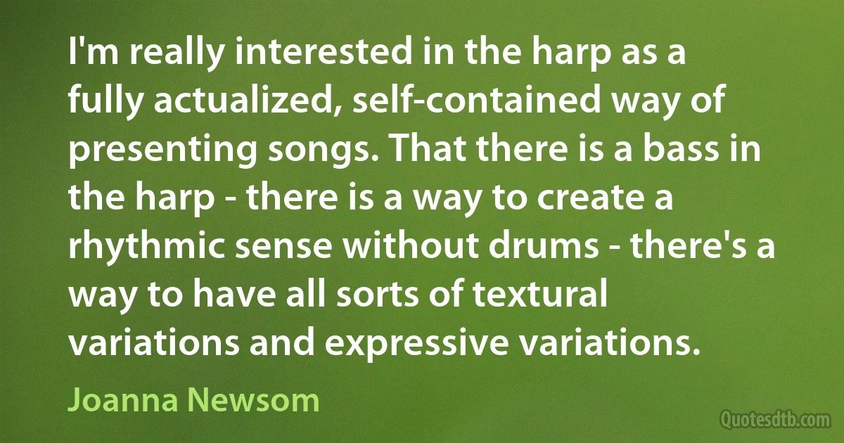 I'm really interested in the harp as a fully actualized, self-contained way of presenting songs. That there is a bass in the harp - there is a way to create a rhythmic sense without drums - there's a way to have all sorts of textural variations and expressive variations. (Joanna Newsom)