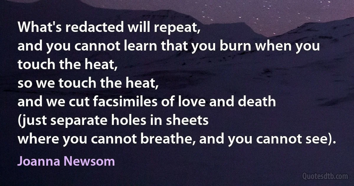 What's redacted will repeat,
and you cannot learn that you burn when you touch the heat,
so we touch the heat,
and we cut facsimiles of love and death
(just separate holes in sheets
where you cannot breathe, and you cannot see). (Joanna Newsom)