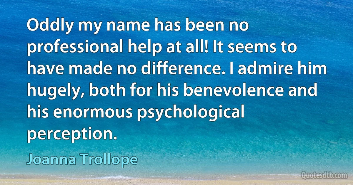 Oddly my name has been no professional help at all! It seems to have made no difference. I admire him hugely, both for his benevolence and his enormous psychological perception. (Joanna Trollope)