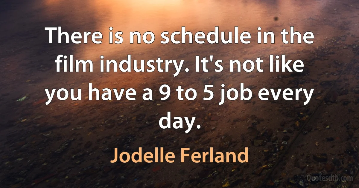 There is no schedule in the film industry. It's not like you have a 9 to 5 job every day. (Jodelle Ferland)