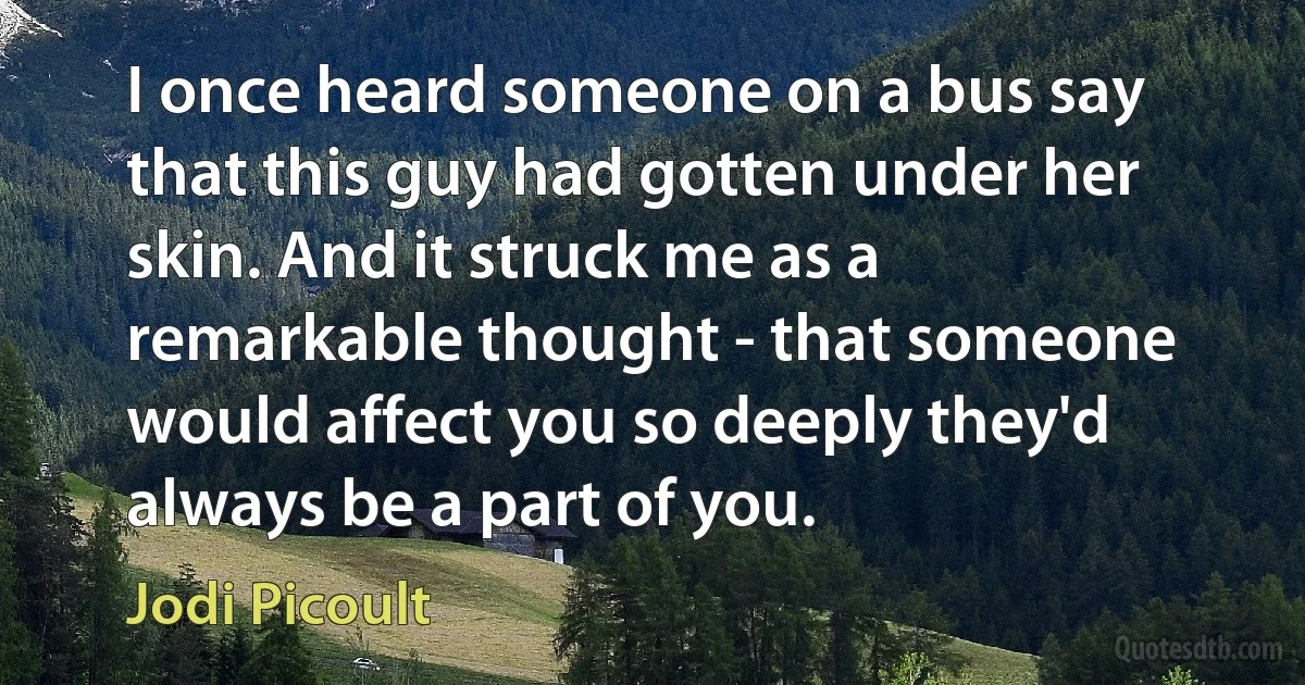 I once heard someone on a bus say that this guy had gotten under her skin. And it struck me as a remarkable thought - that someone would affect you so deeply they'd always be a part of you. (Jodi Picoult)