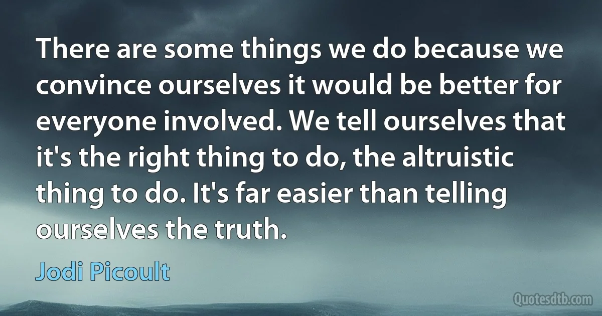 There are some things we do because we convince ourselves it would be better for everyone involved. We tell ourselves that it's the right thing to do, the altruistic thing to do. It's far easier than telling ourselves the truth. (Jodi Picoult)