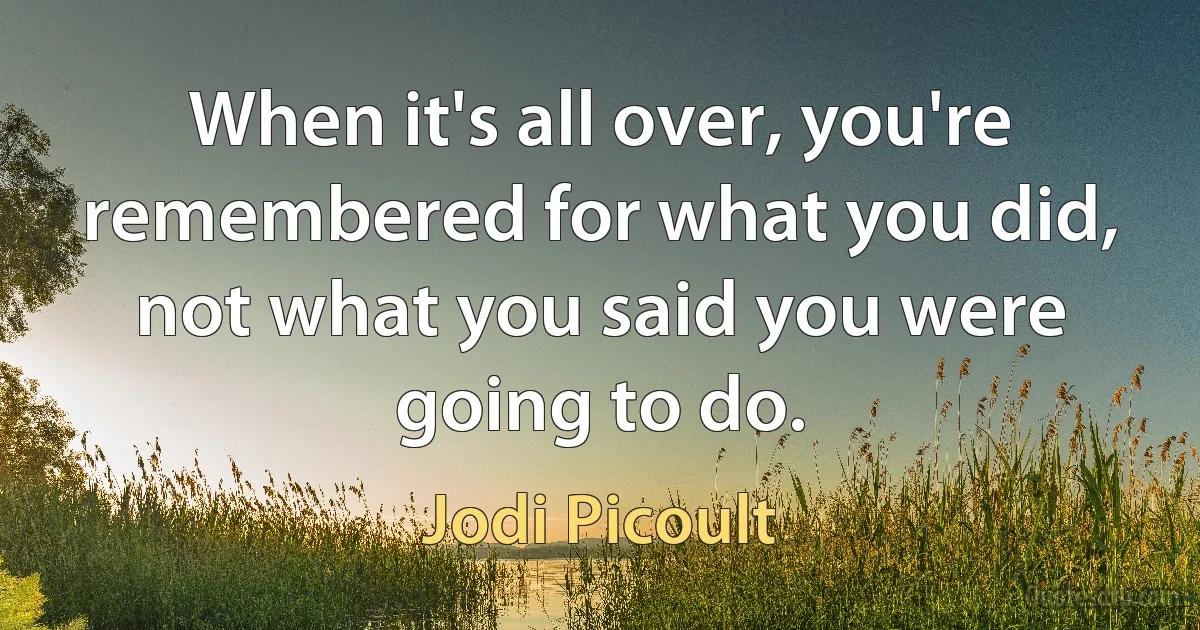 When it's all over, you're remembered for what you did, not what you said you were going to do. (Jodi Picoult)